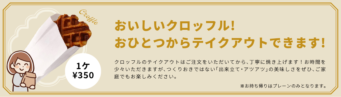 おいしいクロッフル! おひとつからテイクアウトできます！ クロッフルのテイクアウトはご注文をいただいてから、丁寧に焼き上げます！お時間を少々いただきますが、つくりおきではない「出来立て・アツアツ」の美味しさをぜひ、ご家庭でもお楽しみください。※お持ち帰りはプレーンのみとなります。