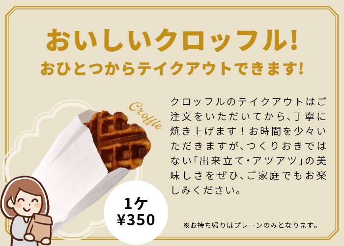 おいしいクロッフル! おひとつからテイクアウトできます！ クロッフルのテイクアウトはご注文をいただいてから、丁寧に焼き上げます！お時間を少々いただきますが、つくりおきではない「出来立て・アツアツ」の美味しさをぜひ、ご家庭でもお楽しみください。※お持ち帰りはプレーンのみとなります。